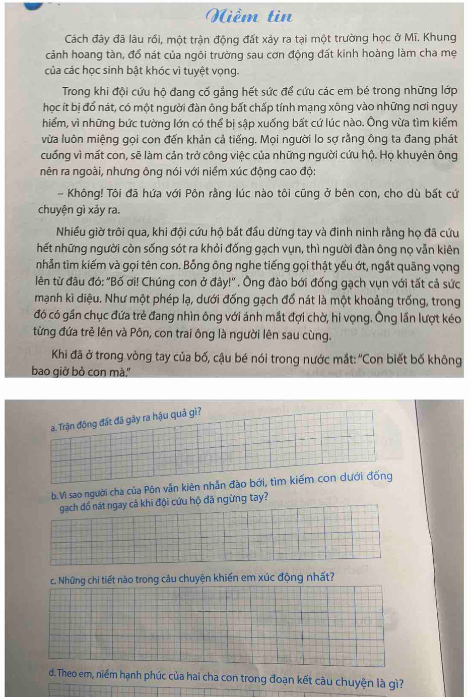 Niềm tin
Cách đây đã lâu rồi, một trận động đất xảy ra tại một trường học ở Mĩ. Khung
cảnh hoang tàn, đổ nát của ngôi trường sau cơn động đất kinh hoàng làm cha mẹ
của các học sinh bật khóc vì tuyệt vọng.
Trong khi đội cứu hộ đang cố gắng hết sức để cứu các em bé trong những lớp
học ít bị đổ nát, có một người đàn ông bất chấp tính mạng xông vào những nơi nguy
hiểm, vì những bức tường lớn có thể bị sập xuống bất cứ lúc nào. Ông vừa tìm kiếm
vừa luôn miệng gọi con đến khản cả tiếng. Mọi người lo sợ rằng ông ta đang phát
cuống vì mất con, sẽ làm cản trở công việc của những người cứu hộ. Họ khuyên ông
nên ra ngoài, nhưng ông nói với niềm xúc động cao độ:
- Không! Tôi đã hứa với Pôn rằng lúc nào tôi cũng ở bên con, cho dù bất cứ
chuyện gì xảy ra.
Nhiều giờ trôi qua, khi đội cứu hộ bắt đầu dừng tay và đinh ninh rằng họ đã cứu
hết những người còn sống sót ra khỏi đống gạch vụn, thì người đàn ông nọ vẫn kiên
nhẫn tìm kiếm và gọi tên con. Bỗng ông nghe tiếng gọi thật yếu ớt, ngắt quãng vọng
lên từ đâu đó: "Bố ơi! Chúng con ở đây!" . Ông đào bới đống gạch vụn với tất cả sức
mạnh kì diệu. Như một phép lạ, dưới đống gạch đổ nát là một khoảng trống, trong
đó có gần chục đứa trẻ đang nhìn ông với ánh mắt đợi chờ, hi vọng. Ông lần lượt kéo
từng đứa trẻ lên và Pôn, con trai ông là người lên sau cùng.
Khi đã ở trong vòng tay của bố, cậu bé nói trong nước mắt: ''Con biết bố không
bao giờ bỏ con mà."
a. Trận động đất đã gây ra hậu quả gì?
b.Vì sao người cha của Pôn vẫn kiên nhẫn đào bới, tìm kiếm con dưới đống
gạch đổ nát ngay cả khi đội cứu hộ đã ngừng tay?
c. Những chi tiết nào trong câu chuyện khiến em xúc động nhất?
d. Theo em, niềm hạnh phúc của hai cha con trong đoạn kết câu chuyện là gì?