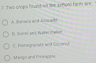 Two crops found on the school farm are;
A. Banana and Avocado
B. Sorrel and Water melon
C. Pomegranate and Coconut
Mango and Pineapple