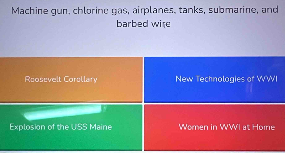 Machine gun, chlorine gas, airplanes, tanks, submarine, and 
barbed wire 
Roosevelt Corollary New Technologies of WWI 
Explosion of the USS Maine Women in WWI at Home