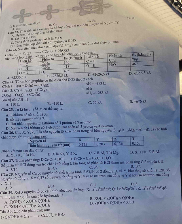 D. H₂
X là chất nào sau đây?
B. O₂
Cầu 22. Tính chất nào sau dây là không đúng khi nói đến nguyên tố C. N₂. X(Z=17) ?
A. Br₂
B. Có tính phi kim A. Hydroxide tương ứng có tỉnh base
C. Công thức oxide cao nhất là X_2O_7
D. Công thức hợp chất khí với hydrogen là HX
Câu 23. Xác định biến thiên enthalpy (△ _rH_(298)° ) của phản ứng đốt cháy butane:
u: CO_2(g)+H_2O(g)
A. +2356,5 kJ. 
Câu 24. Từ carbon graphite có thể điều chế CO2 theo 2 cách
Cách 1: C(s)+O_2(g)to CO_2(g)
△ H=-393kJ
Cách 2: C(s)+O_2(g)to CO(g) △ H_1
CO(g)+O_2(g)to CO_2overline (g)
△ H_2=-283kJ
Giá trị của △ H_1 là
A. 110 kJ. B. −110 kJ. C. 55 kJ. D. -676 kJ.
Câu 25. Từ kí hiệu _3^(7Li ta có thể suy ra:
A. Lithium có số khối là 3.
B. số hiệu nguyên tử là 7.
C. Hạt nhân nguyên tử Lithium có 3 proton và 7 neutron.
D. Nguyên tử Lithium có 3 electron, hạt nhân có 3 proton và 4 neutron.
Câu 26. Cho X, Y, Z, T là các nguyên tố khác nhau trong số bốn nguyên tố: 11Na, 12Mg, 13Al, 19K và các tính
chất được
Nhận xét nào sau đây đúng: C. Z là Al, T là Mg. D. X là Na, Z là Al.
A. Y là K, T là Na. B. X là Na, Y là K.
Câu 27. Trong phản ứng: K_2)Cr_2O_7+HCl- CrCl_3+Cl_2+KCl+H_2O
Số phân tử HCl đóng vai trò chất khử bằng k lần tổng số phân tử HCl tham gia phản ứng.Giá trị của k là
À. 3/14. B. 4/7. C. 3/7. D. 1/7.
Câu 28. Nguyên tố Cu có nguyên tử khối trung bình là 63,54 có 2 đồng vị X và Y, biết tổng số khối là 128. Số
nguyên tử đồng vị X=0,37 số nguyên tử đồng vị Y. Vậy số neutron của đồng vị Y ít hơn số neutron của đồng
vị X là: D. 6.
A. 2. B. 4. C. 1
Câu 29. Xét 3 nguyên tố có cấu hình electron lần lượt: X: 1s^22s^22p^63s^1;Q:1s^22s^22p^63s^2;Z:1s^22s^22p^63s^23p^1.
Tính base tăng dần của các hydroxide là
B. XOH
A. Z(OH)_3 1
D. Z(OH)_3
C. XOH
Câu 30. Cho các phản ứng sau:
1) Ca(OH)_2+Cl_2to CaOCl_2+H_2O