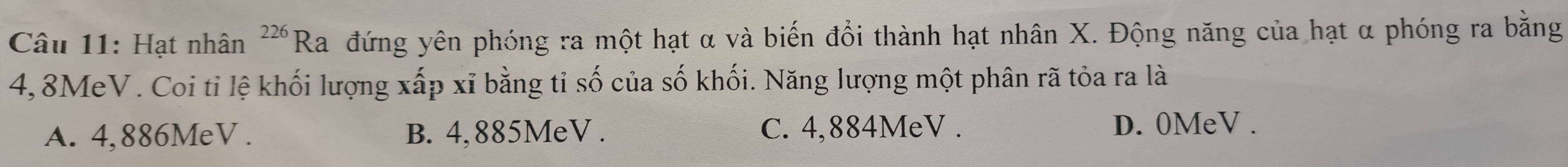 Hạt nhân^(226)Ra đứng yên phóng ra một hạt α và biến đổi thành hạt nhân X. Động năng của hạt α phóng ra bằng
4,8MeV. Coi tỉ lệ khối lượng xấp xỉ bằng tỉ số của số khối. Năng lượng một phân rã tỏa ra là
A. 4,886MeV. B. 4,885MeV. C. 4,884MeV. D. 0MeV.