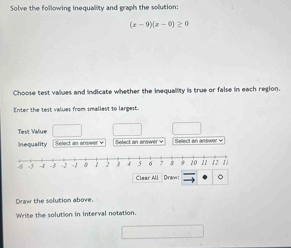 Solve the following inequality and graph the solution:
(x-9)(x-0)≥ 0
Choose test values and indicate whether the inequality is true or false in each region. 
Enter the test values from smallest to largest. 
Test Value 
Inequality Select an answer Select an answer Select an answer 
Draw the solution above. 
Write the solution in interval notation.