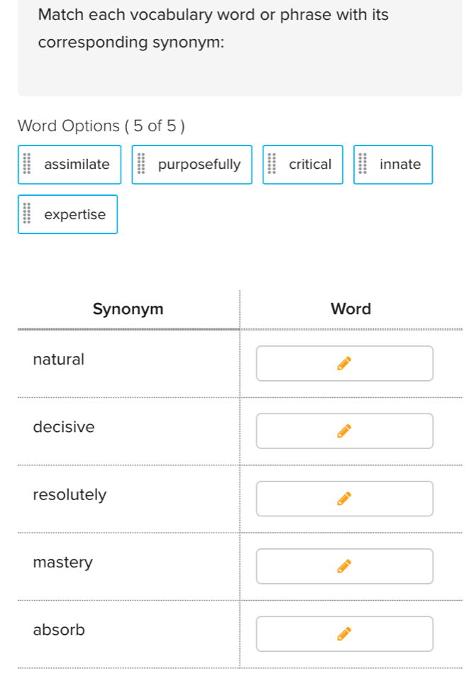 Match each vocabulary word or phrase with its
corresponding synonym:
Word Options ( 5 of 5 )
assimilate purposefully critical innate
expertise