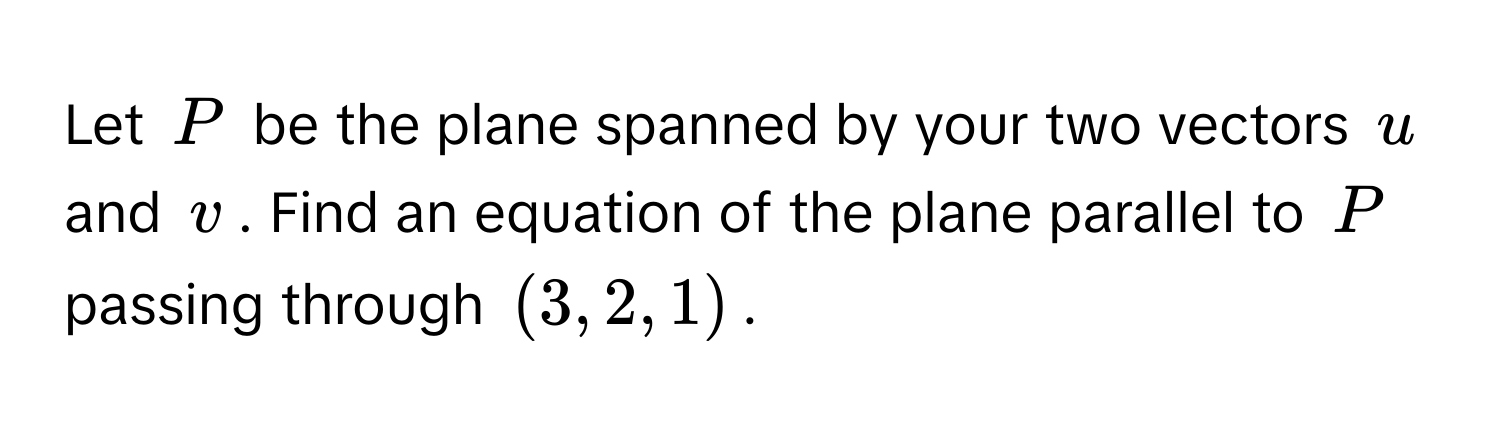 Let $P$ be the plane spanned by your two vectors $u$ and $v$. Find an equation of the plane parallel to $P$ passing through $(3,2,1)$.