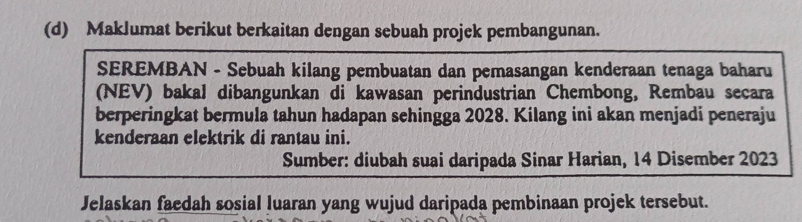 Maklumat berikut berkaitan dengan sebuah projek pembangunan. 
SEREMBAN - Sebuah kilang pembuatan dan pemasangan kenderaan tenaga baharu 
(NEV) bakal dibangunkan di kawasan perindustrian Chembong, Rembau secara 
berperingkat bermula tahun hadapan sehingga 2028. Kilang ini akan menjadi peneraju 
kenderaan elektrik di rantau ini. 
Sumber: diubah suai daripada Sinar Harian, 14 Disember 2023
Jelaskan faedah sosial luaran yang wujud daripada pembinaan projek tersebut.