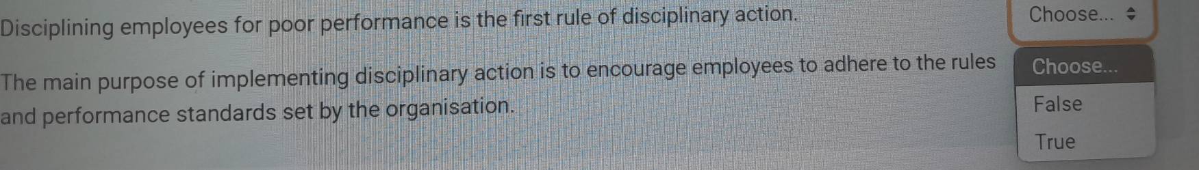 Disciplining employees for poor performance is the first rule of disciplinary action. 
Choose... * 
The main purpose of implementing disciplinary action is to encourage employees to adhere to the rules Choose... 
and performance standards set by the organisation. 
False 
True