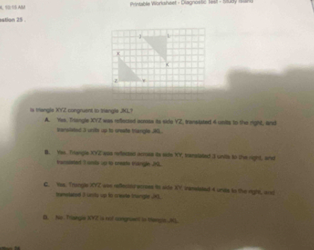 10:15 AM Printable Worksheet - Diagnostic Test - Study Islang
stion 25 .
- L
+
<
z
is triangle  XYZ congruent to triangle JKL?
A. Yes, Triangle XVZ was reflected across its side YZ, transtated 4 units to the right, and
translated 3 units up to srate triangle JKL.
B. Yes. Triangle XYZ was reflected across its side XY translated 3 units to the right, and
transisted t unils up to create triangle JKL.
C. Yas. Trangle XYZ was reflected across is side XY, tranalated 4 unds to the right, arst
trmslated 3 unily up to crwite trangle JK.
D. No Triangle XVZ is not congruent to triangls JR