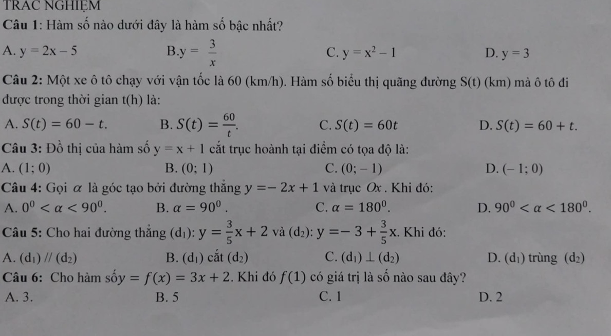 Trac nghiệm
Câu 1: Hàm số nào dưới đây là hàm số bậc nhất?
A. y=2x-5 B y= 3/x  C. y=x^2-1 D. y=3
Câu 2: Một xe ô tô chạy với vận tốc là 60 (km/h). Hàm số biểu thị quãng đường S(t)(km ) mà ô tô đi
được trong thời gian t(h) là:
A. S(t)=60-t. B. S(t)= 60/t . C. S(t)=60t D. S(t)=60+t.
Câu 3: Đồ thị của hàm số y=x+1 cắt trục hoành tại điểm có tọa độ là:
A. (1;0) B. (0;1) C. (0;-1) D. (-1;0)
Câu 4: Gọi α là góc tạo bởi đường thắng y=-2x+1 và trục Ox . Khi đó:
A. 0^0 <90^0. B. alpha =90^0. C. alpha =180°. D. 90° <180°.
Câu 5: Cho hai đường thắng (d_1):y= 3/5 x+2va(d_2):y=-3+ 3/5 x. Khi đó:
A. (d_1)//(d_2) B. (d_1) cắt (d_2) C. (d_1)⊥ (d_2) D. (d_1) trùng (d_2)
Câu 6: Cho hàm số y =f(x)=3x+2. Khi đó f(1) có giá trị là số nào sau đây?
A. 3. B. 5 C. 1 D. 2