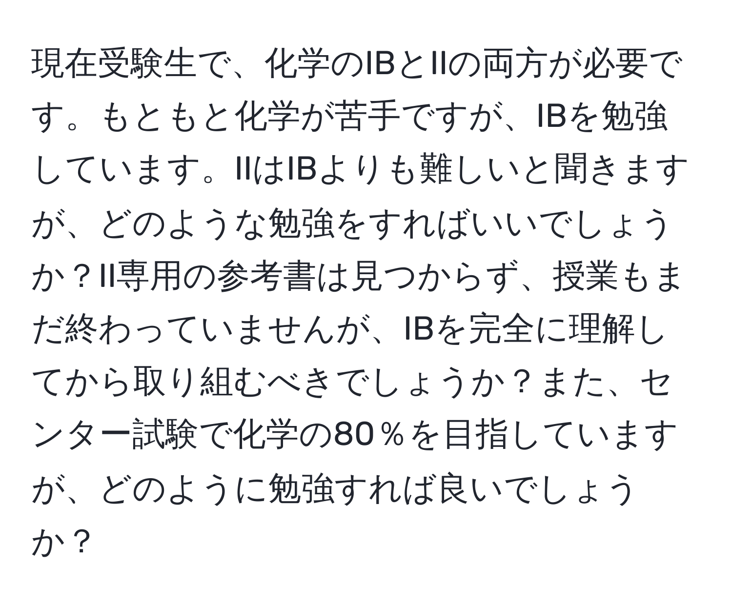 現在受験生で、化学のIBとIIの両方が必要です。もともと化学が苦手ですが、IBを勉強しています。IIはIBよりも難しいと聞きますが、どのような勉強をすればいいでしょうか？II専用の参考書は見つからず、授業もまだ終わっていませんが、IBを完全に理解してから取り組むべきでしょうか？また、センター試験で化学の80％を目指していますが、どのように勉強すれば良いでしょうか？