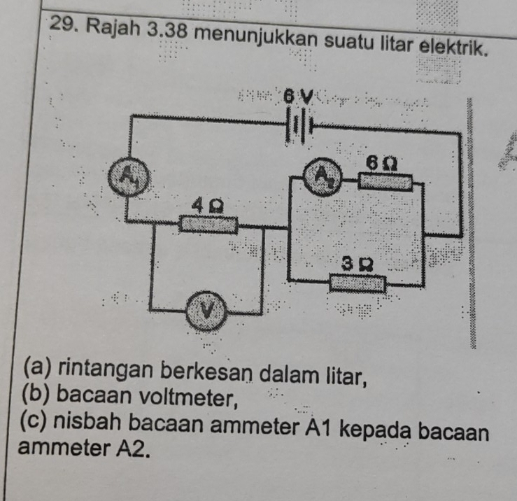 Rajah 3.38 menunjukkan suatu litar elektrik. 
(a) rintangan berkesan dalam litar, 
(b) bacaan voltmeter, 
(c) nisbah bacaan ammeter A1 kepada bacaan 
ammeter A2.