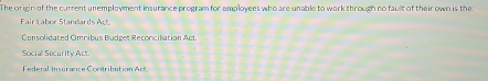 The origin of the current unemployment insurance program for employees who are unable to work through no fault of their own is thes
Fair Labor Standards Act
Consolidated Omribus Budget Reconcilation Act.
Social Security Act
Federal Insurance Contribution Act