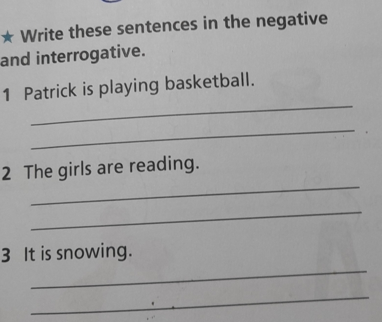 Write these sentences in the negative 
and interrogative. 
_ 
1 Patrick is playing basketball. 
_ 
_ 
2 The girls are reading. 
_ 
3 It is snowing. 
_ 
_