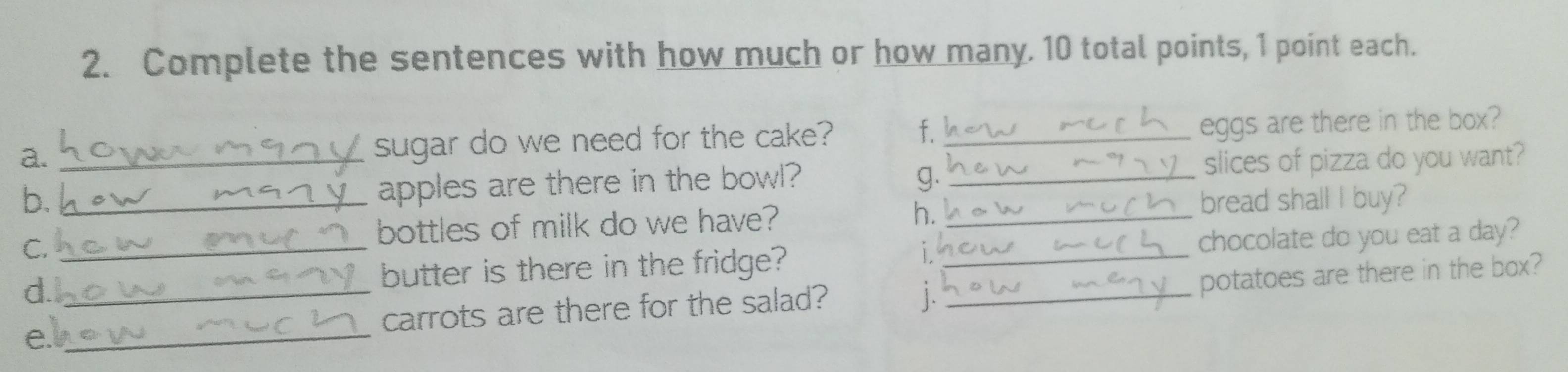 Complete the sentences with how much or how many. 10 total points, 1 point each. 
a. _sugar do we need for the cake? f._ 
eggs are there in the box? 
apples are there in the bowl? g. _slices of pizza do you want? 
b. _bread shall I buy? 
C. 
bottles of milk do we have? h._ 
d.__ __chocolate do you eat a day? 
butter is there in the fridge? 
1 
e_ carrots are there for the salad? 
|. 
potatoes are there in the box?