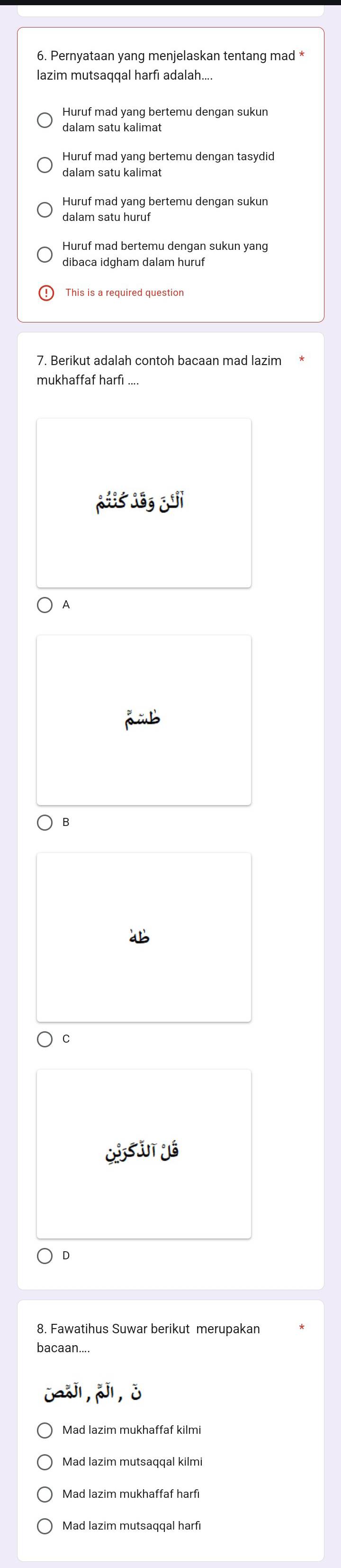 Pernyataan yang menjelaskan tentang mad *
lazim mutsaqqal harfi adalah....
Huruf mad yang bertemu dengan sukun
dalam satu kalimat
Huruf mad yang bertemu dengan tasydid
Huruf mad yang bertemu dengan sukun
dalam satu huruf
Huruf mad bertemu dengan sukun yang
dibaca idgham dalam huruf
This is a required question
A
B
C
D
8. Fawatihus Suwar berikut merupakan
bacaan....
Mad lazim mukhaffaf kilmi
Mad lazim mutsaqqal kilmi
Mad lazim mukhaffaf harfı
Mad lazim mutsaqqal harfi