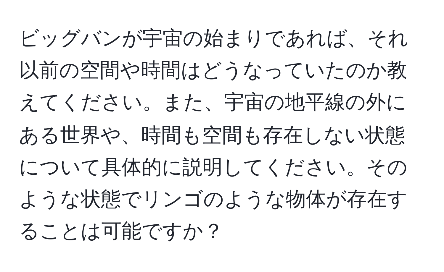 ビッグバンが宇宙の始まりであれば、それ以前の空間や時間はどうなっていたのか教えてください。また、宇宙の地平線の外にある世界や、時間も空間も存在しない状態について具体的に説明してください。そのような状態でリンゴのような物体が存在することは可能ですか？