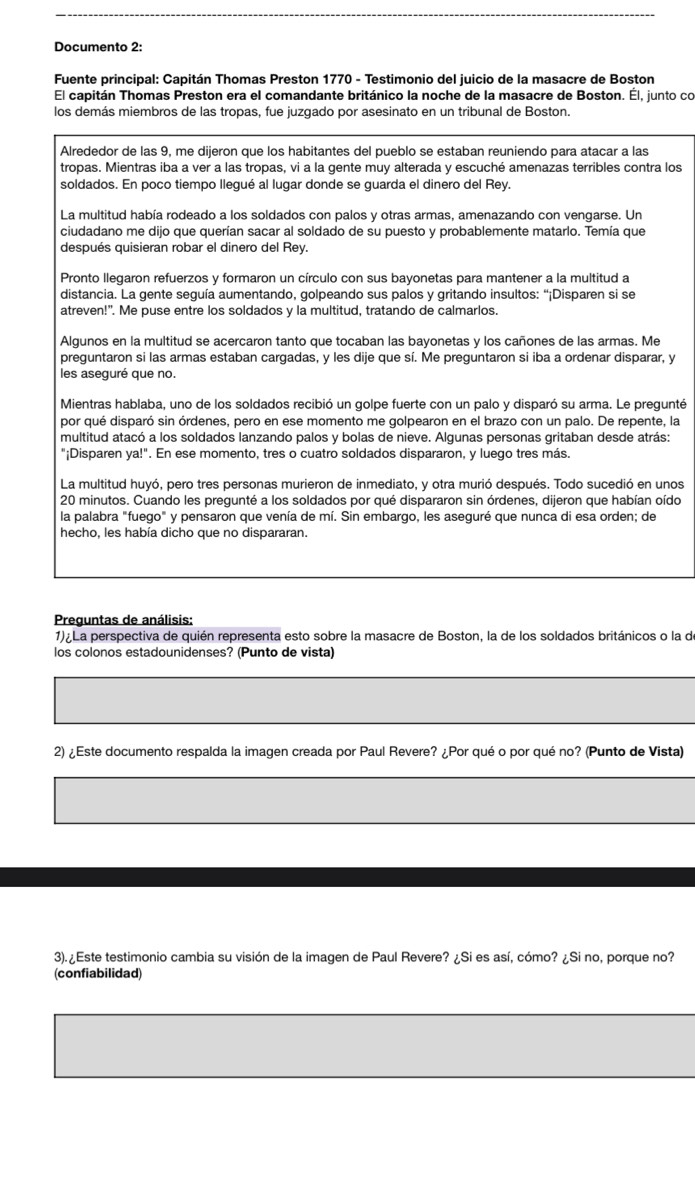 Documento 2:
Fuente principal: Capitán Thomas Preston 1770 - Testimonio del juicio de la masacre de Boston
El capitán Thomas Preston era el comandante británico la noche de la masacre de Boston. Él, junto co
los demás miembros de las tropas, fue juzgado por asesinato en un tribunal de Boston.
Alrededor de las 9, me dijeron que los habitantes del pueblo se estaban reuniendo para atacar a las
tropas. Mientras iba a ver a las tropas, vi a la gente muy alterada y escuché amenazas terribles contra los
soldados. En poco tiempo llegué al lugar donde se guarda el dinero del Rey.
La multitud había rodeado a los soldados con palos y otras armas, amenazando con vengarse. Un
ciudadano me dijo que querían sacar al soldado de su puesto y probablemente matarlo. Temía que
después quisieran robar el dinero del Rey.
Pronto llegaron refuerzos y formaron un círculo con sus bayonetas para mantener a la multitud a
distancia. La gente seguía aumentando, golpeando sus palos y gritando insultos: “¡Disparen si se
atreven!". Me puse entre los soldados y la multitud, tratando de calmarlos.
Algunos en la multitud se acercaron tanto que tocaban las bayonetas y los cañones de las armas. Me
preguntaron si las armas estaban cargadas, y les dije que sí. Me preguntaron si iba a ordenar disparar, y
les aseguré que no.
Mientras hablaba, uno de los soldados recibió un golpe fuerte con un palo y disparó su arma. Le pregunté
por qué disparó sin órdenes, pero en ese momento me golpearon en el brazo con un palo. De repente, la
multitud atacó a los soldados lanzando palos y bolas de nieve. Algunas personas gritaban desde atrás:
"¡Disparen ya!". En ese momento, tres o cuatro soldados dispararon, y luego tres más.
La multitud huyó, pero tres personas murieron de inmediato, y otra murió después. Todo sucedió en unos
20 minutos. Cuando les pregunté a los soldados por qué dispararon sin órdenes, dijeron que habían oído
la palabra "fuego" y pensaron que venía de mí. Sin embargo, les aseguré que nunca di esa orden; de
hecho, les había dicho que no dispararan.
Preguntas de análisis:
1) La perspectiva de quién representa esto sobre la masacre de Boston, la de los soldados británicos o la de
los colonos estadounidenses? (Punto de vista)
2) ¿Este documento respalda la imagen creada por Paul Revere? ¿Por qué o por qué no? (Punto de Vista)
3). ¿Este testimonio cambia su visión de la imagen de Paul Revere? ¿Si es así, cómo? ¿Si no, porque no?
(confiabilidad)