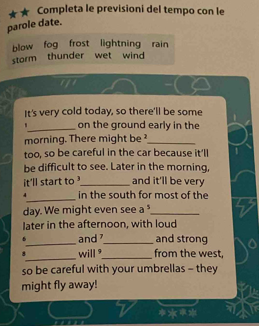 Completa le previsioni del tempo con le 
parole date. 
blow fog frost lightning rain 
storm thunder wet wind 
It's very cold today, so there’ll be some 
1_ on the ground early in the 
morning. There might be ²_ 
too, so be careful in the car because it’ll 
be difficult to see. Later in the morning, 
it’ll start to 3 _ 
and it’ll be very 
_ 
4 in the south for most of the 
day. We might even see a ._ 
later in the afternoon, with loud 
6_ and 7 _ and strong 
_ 
8 will _from the west, 
so be careful with your umbrellas - they 
might fly away!