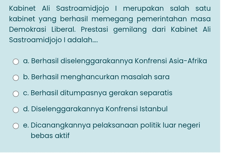 Kabinet Ali Sastroamidjojo I merupakan salah satu
kabinet yang berhasil memegang pemerintahan masa .
Demokrasi Liberal. Prestasi gemilang dari Kabinet Ali
Sastroamidjojo I adalah....
a. Berhasil diselenggarakannya Konfrensi Asia-Afrika
b. Berhasil menghancurkan masalah sara
c. Berhasil ditumpasnya gerakan separatis
d. Diselenggarakannya Konfrensi Istanbul
e. Dicanangkannya pelaksanaan politik luar negeri
bebas aktif