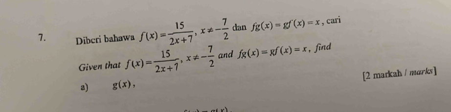 Dibcri bahawa f(x)= 15/2x+7 , x!= - 7/2  dan fg(x)=gf'(x)=x , cari 
Given that f(x)= 15/2x+7 , x!= - 7/2  and fg(x)=gf(x)=x , find 
[2 markah / marks] 
a) g(x),