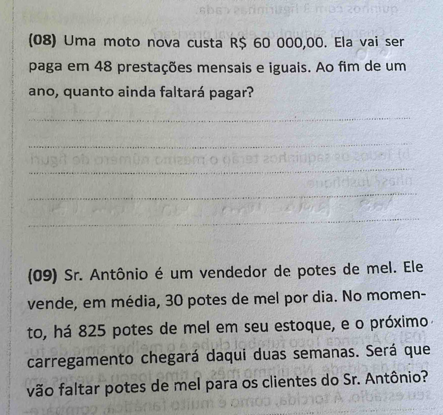 (08) Uma moto nova custa R$ 60 000,00. Ela vai ser 
paga em 48 prestações mensais e iguais. Ao fim de um 
ano, quanto ainda faltará pagar? 
_ 
_ 
_ 
_ 
_ 
(09) Sr. Antônio é um vendedor de potes de mel. Ele 
vende, em média, 30 potes de mel por dia. No momen- 
to, há 825 potes de mel em seu estoque, e o próximo 
carregamento chegará daqui duas semanas. Será que 
vão faltar potes de mel para os clientes do Sr. Antônio?