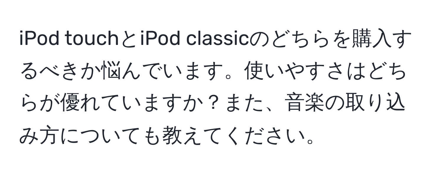 iPod touchとiPod classicのどちらを購入するべきか悩んでいます。使いやすさはどちらが優れていますか？また、音楽の取り込み方についても教えてください。