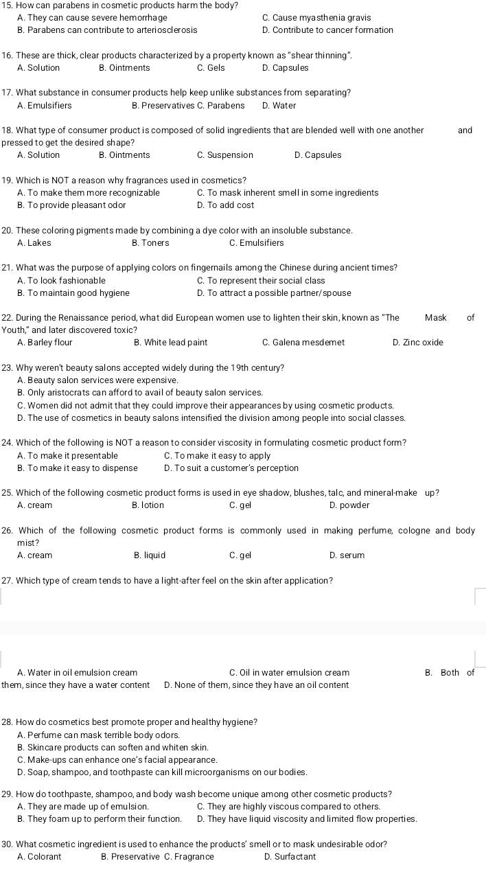 How can parabens in cosmetic products harm the body?
A. They can cause severe hemorrhage C. Cause myasthenia gravis
B. Parabens can contribute to arteriosclerosis D. Contribute to cancer formation
16. These are thick, clear products characterized by a property known as "shear thinning".
A. Solution B. Ointments C. Gels D. Cap sul es
17. What substance in consumer products help keep unlike substances from separating?
A. Emulsifiers B. Preservatives C. Parabens D. Water
18. What type of consumer product is composed of solid ingredients that are blended well with one another and
pressed to get the desired shape?
A. Solution B. Ointments C. Suspension D. Capsules
19. Which is NOT a reason why fragrances used in cosmetics?
A. To make them more recognizable C. To mask inherent smell in some ingredients
B. To provide pleasant odor D. To add cost
20. These coloring pigments made by combining a dye color with an insoluble substance.
A. Lakes B. Toners C. Emulsifiers
21. What was the purpose of applying colors on fingernails among the Chinese during ancient times?
A. To look fashionable C. To represent their social class
B. To maintain good hygiene D. To attract a possible partner/spouse
22. During the Renaissance period, what did European women use to lighten their skin, known as “The Mask of
Youth," and later discovered toxic?
A. Barley flour B. White lead paint C. Galena mesdemet D. Zinc oxide
23. Why weren't beauty salons accepted widely during the 19th century?
A. Beauty salon services were expensive.
B. Only aristocrats can afford to avail of beauty salon services.
C. Women did not admit that they could improve their appearances by using cosmetic products
D. The use of cosmetics in beauty salons intensified the division among people into social classes.
24. Which of the following is NOT a reason to consider viscosity in formulating cosmetic product form?
A. To make it presentable C. To make it easy to apply
B. To make it easy to dispense D. To suit a customer's perception
25. Which of the following cosmetic product forms is used in eye shadow, blushes, talc, and mineral-make up?
A. cream B. lotion C. gel D. powder
26. Which of the following cosmetic product forms is commonly used in making perfume, cologne and body
mist?
A. cream B. liquid C. gel D. serum
27. Which type of cream tends to have a light-after feel on the skin after application?
A. Water in oil emulsion cream C. Oil in water emulsion cream B. Both of
them, since they have a water content D. None of them, since they have an oil content
28. How do cosmetics best promote proper and healthy hygiene?
A. Perfume can mask terrible body odors.
B. Skincare products can soften and whiten skin.
C. Make-ups can enhance one's facial appearance.
D. Soap, shampoo, and toothpaste can kill microorganisms on our bodies
29. How do toothpaste, shampoo, and body wash become unique among other cosmetic products?
A. They are made up of emulsion. C. They are highly viscous compared to others.
B. They foam up to perform their function. D. They have liquid viscosity and limited flow properties.
30. What cosmetic ingredient is used to enhance the products' smell or to mask undesirable odor?
A. Colorant B. Preservative C. Fragrance D. Surfa ct ant