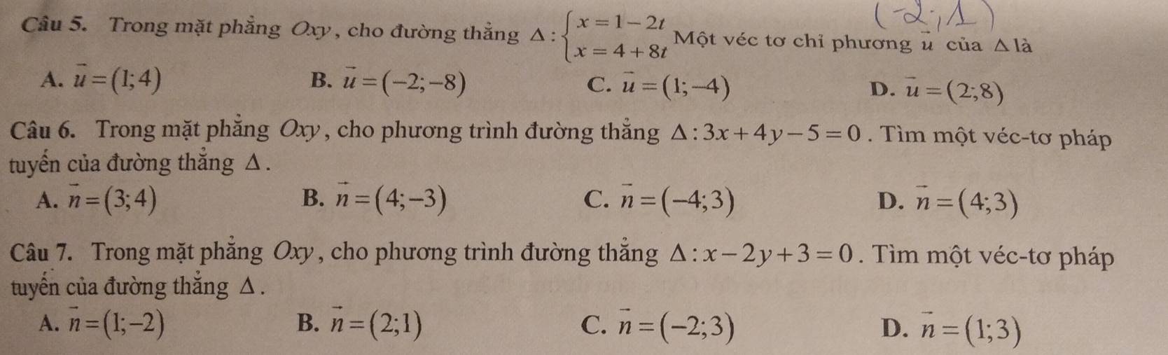 Trong mặt phẳng Oxy, cho đường thẳng Delta :beginarrayl x=1-2t x=4+8tendarray. Một véc tơ chỉ phương u của △ I_a
A. vector u=(1;4) B. vector u=(-2;-8) C. vector u=(1;-4) D. vector u=(2;8)
Câu 6. Trong mặt phăng Oxy, cho phương trình đường thẳng △ :3x+4y-5=0. Tìm một véc-tơ pháp
tuyến của đường thẳng △.
A. vector n=(3;4) B. vector n=(4;-3) C. vector n=(-4;3) D. vector n=(4;3)
Câu 7. Trong mặt phẳng Oxy, cho phương trình đường thẳng △ :x-2y+3=0. Tìm một véc-tơ pháp
tuyến của đường thắng △.
A. vector n=(1;-2) B. vector n=(2;1) C. vector n=(-2;3)
D. vector n=(1;3)