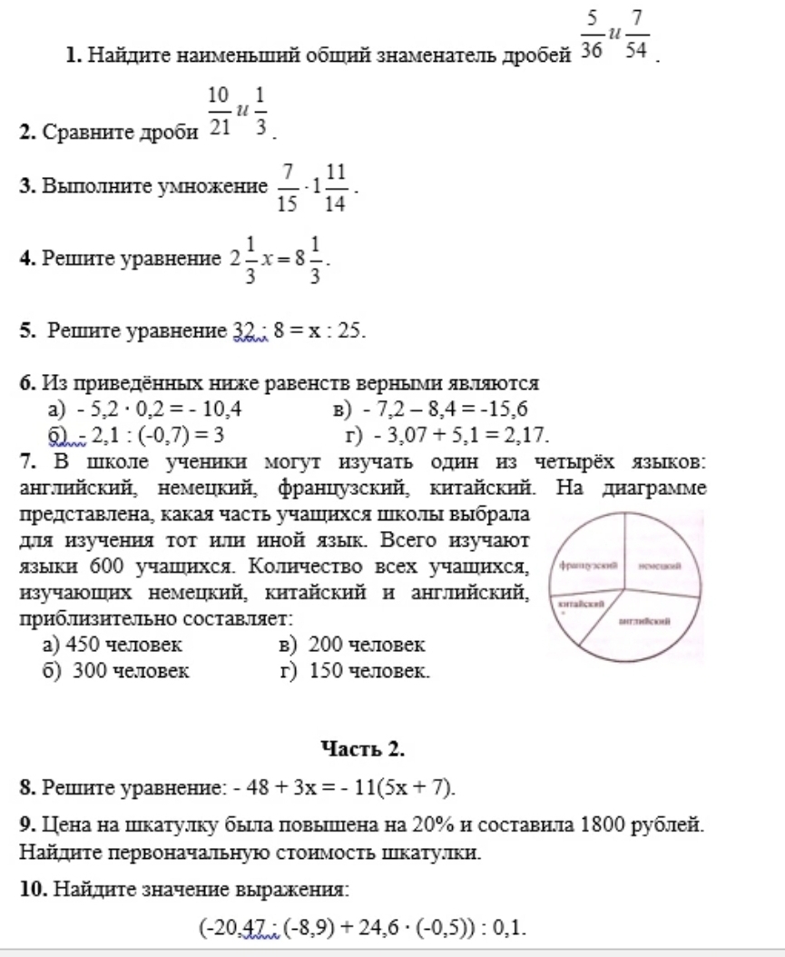 Найднте нанменьшнй обшнй знаменатель дробей  5/36 u°  7/54 
2. Сравннте дроби  10/21 u 1/3 .
3. Выолните умножение  7/15 · 1 11/14 .
4. Решнте уравненне 2 1/3 x=8 1/3 .
5. Pешнте уравнение 32:8=x:25.
6. Из приведенньх ниьке равенств верньми явлляюτся
a) -5,2· 0,2=-10,4 B) -7,2-8,4=-15,6
-2,1:(-0,7)=3
r) -3,07+5,1=2,17.
7. В школе ученики могут изучать однн из четырёх языков:
англлнйский, немецкий, французский, китайскнй. На днаграмме
представлена, какая часть учаΙнхся Ιколлы выбрала
для изучения τοтилн нной язык. Всего изучают
языки б00 учашнхся. Колнчество всех учашιихся,
изучаюшнх немецкий, кнтайский и англнйский,
приблизительно составляет:
a) 450 человек в) 200 человек
6) 300 человек г) 150 человек.
Чаcть 2.
8. Pешнте уравненне: -48+3x=-11(5x+7).
9. Цена на шкатулку бьцла повылшлена на 20% н составнла 1800 рублей.
Найдлнте первоначальную стонмость шкатуллки.
10. Найдητе значение вырахения
(-20,47;(-8,9)+24,6· (-0,5)):0,1.