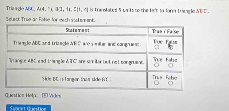 Triangle ABC, A(4,1),B(3,1),C(1,4) is translated 9 units to the left to form triangle A'B'C',
Select True or False for each statement.
Question Help: Video
Submit Question