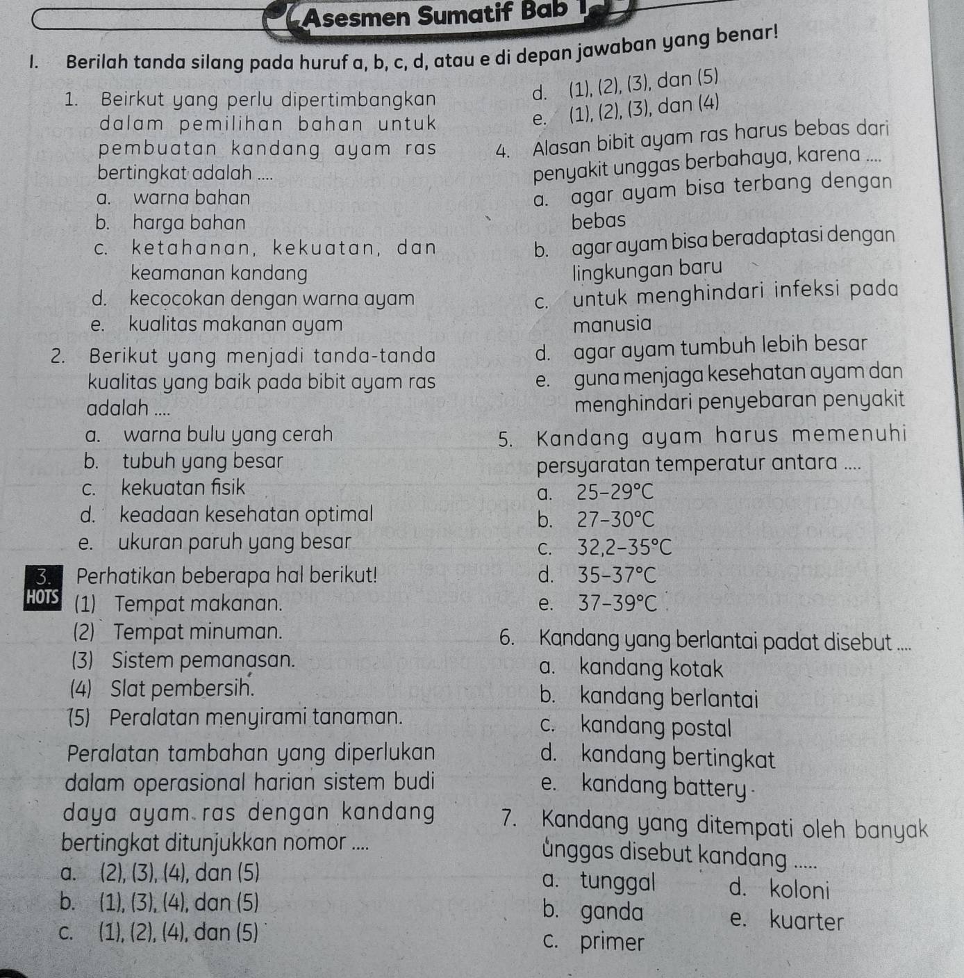 Asesmen Sumatif Bab 
I. Berilah tanda silang pada huruf a, b, c, d, atau e di depan jawaban yang benar!
1. Beirkut yang perlu dipertimbangkan
d. (1),(2),(3) ), dan (5)
dalam pemilihan bahan untuk
e. (1),(2 )(3) , dan (4)
pembuatan kandang ayam ras. 4. Alasan bibit ayam ras harus bebas dari
bertingkat adalah ....
penyakit unggas berbahaya, karena ....
a. warna bahan
a. agar ayam bisa terbang dengan
b. harga bahan bebas
c. ketahanan, kekuatan,dan
b. agar ayam bisa beradaptasi dengan
keamanan kandang lingkungan baru
d. kecocokan dengan warna ayam
c. untuk menghindari infeksi pada
e. kualitas makanan ayam manusia
2. Berikut yang menjadi tanda-tanda
d. agar ayam tumbuh lebih besar
kualitas yang baik pada bibit ayam ras e. guna menjaga kesehatan ayam dan
adalah ....
menghindari penyebaran penyakit
a. warna bulu yang cerah 5. Kandang ayam harus memenuhi
b. tubuh yang besar
persyaratan temperatur antara ....
c. kekuatan fisik 25-29°C
a.
d. keadaan kesehatan optimal b. 27-30°C
e. ukuran paruh yang besar
C. 32,2-35°C
3. Perhatikan beberapa hal berikut! d. 35-37°C
HOTS (1) Tempat makanan. e. 37-39°C
(2) Tempat minuman. 6. Kandang yang berlantai padat disebut ....
(3) Sistem pemanasan. a. kandang kotak
(4) Slat pembersih. b. kandang berlantai
(5) Peralatan menyirami tanaman. c. kandang postal
Peralatan tambahan yang diperlukan d. kandang bertingkat
dalam operasional harian sistem budi e. kandang battery 
daya ayam ras dengan kandang . 7. Kandang yang ditempati oleh banyak
bertingkat ditunjukkan nomor ....
ünggas disebut kandang .....
a. (2),(3),(4), , dan (5) a. tunggal d. koloni
b. (1),(3),(4) , dan (5) b. ganda e. kuarter
C. (1),(2),(4) , dan (5) c. primer