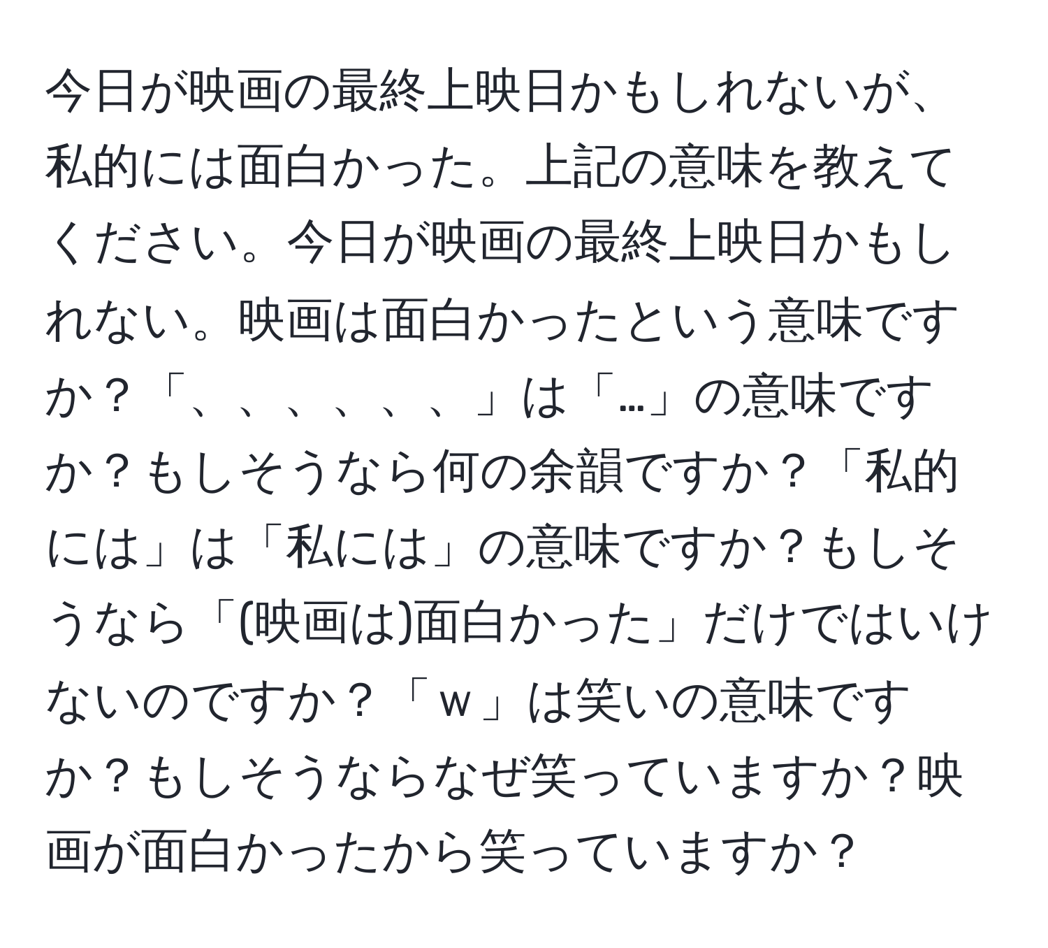 今日が映画の最終上映日かもしれないが、私的には面白かった。上記の意味を教えてください。今日が映画の最終上映日かもしれない。映画は面白かったという意味ですか？「、、、、、、」は「…」の意味ですか？もしそうなら何の余韻ですか？「私的には」は「私には」の意味ですか？もしそうなら「(映画は)面白かった」だけではいけないのですか？「ｗ」は笑いの意味ですか？もしそうならなぜ笑っていますか？映画が面白かったから笑っていますか？