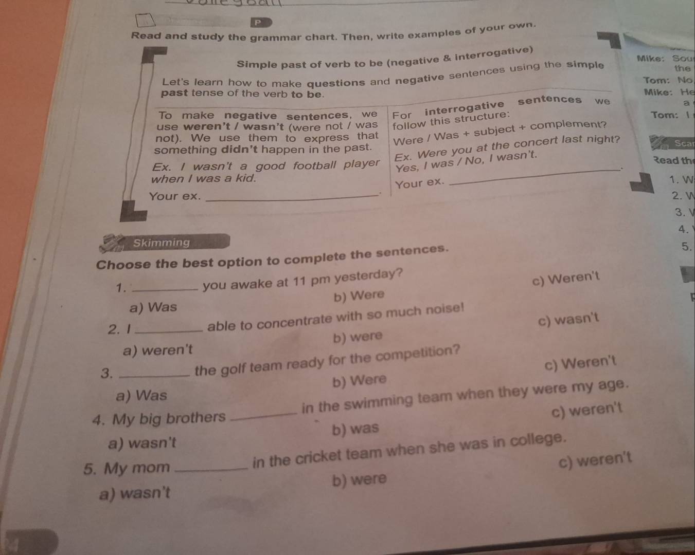 Read and study the grammar chart. Then, write examples of your own.
rrogative)
Sou
the
: No
e: He
m: 1 a
Sca
ad th
1. W
2. V
3. V
4.
Skimming
Choose the best option to complete the sentences.
5.
1._
you awake at 11 pm yesterday?
b) Were c) Weren't
a) Was
2. 1_
able to concentrate with so much noise!
a) weren't b) were c) wasn't
3._
the golf team ready for the competition?
b) Were c) Weren't
a) Was
4. My big brothers _in the swimming team when they were my age.
a) wasn't b) was c) weren't
5. My mom_
in the cricket team when she was in college.
a) wasn't b) were c) weren't