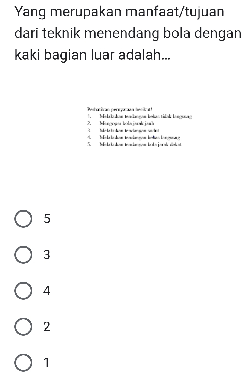 Yang merupakan manfaat/tujuan
dari teknik menendang bola dengan
kaki bagian luar adalah...
Perhatikan pernyataan berikut!
1. Melakukan tendangan bebas tidak langsung
2. Mengoper bola jarak jauh
3. Melakukan tendangan sudut
4. Melakukan tendangan bebas langsung
5. Melakukan tendangan bola jarak dekat
5
3
4
2
1
