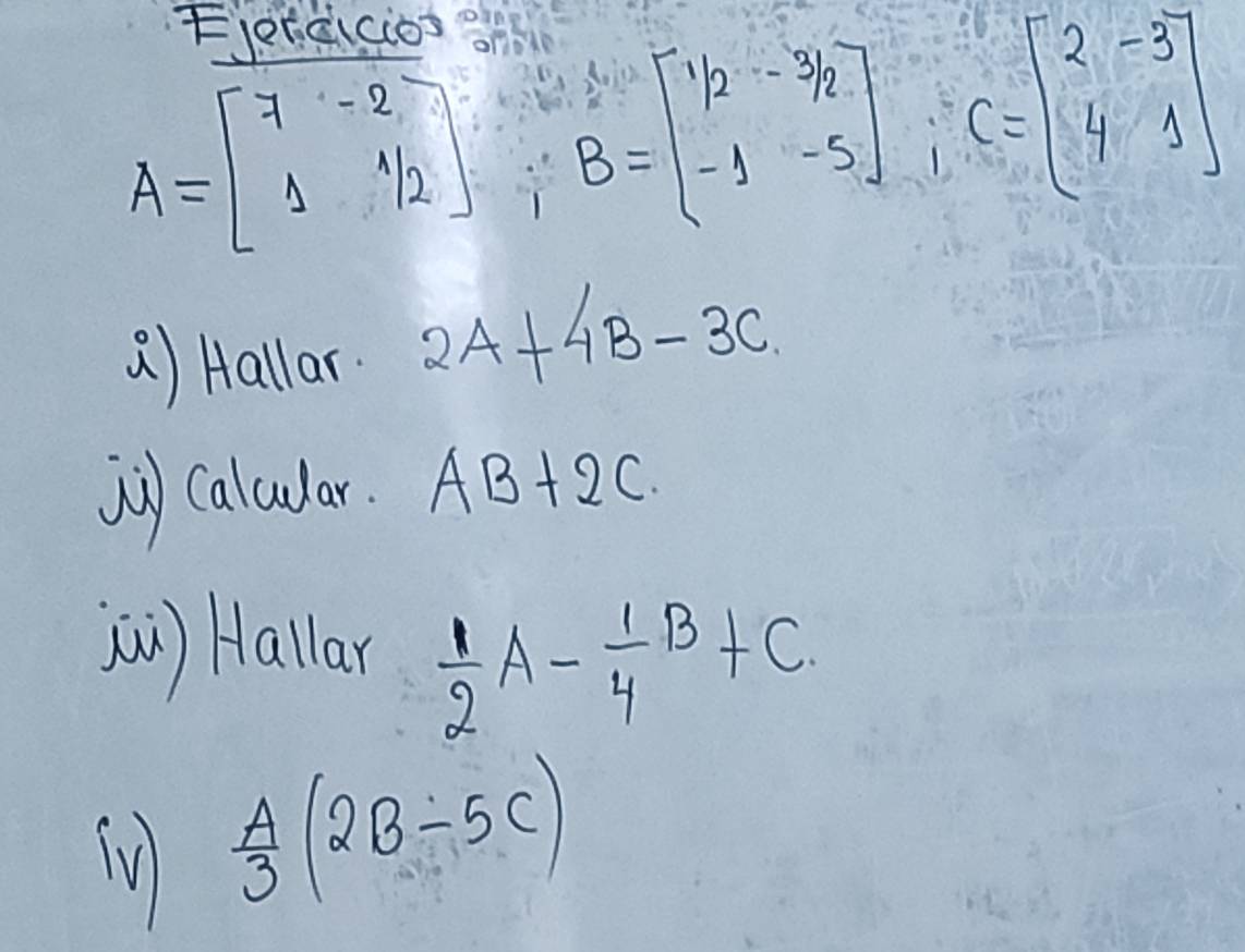 A=beginbmatrix 7&-2 1&1/2endbmatrix; B=beginbmatrix 1/2&-3/2 -1&-5endbmatrix; C=beginbmatrix 2&-3 4&1endbmatrix
() Hallar 2A+4B-3C
j) caludar. AB+2C
(n) Hallar  1/2 A- 1/4 B+C
lV  A/3 (2B-5C)