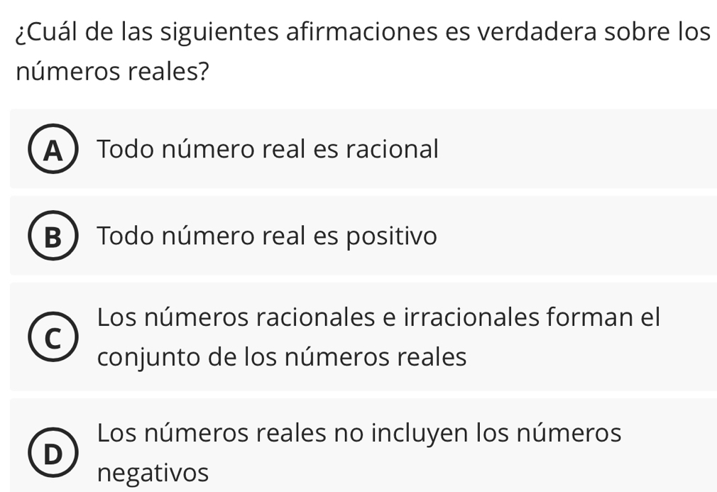 ¿Cuál de las siguientes afirmaciones es verdadera sobre los
números reales?
A Todo número real es racional
Todo número real es positivo
Los números racionales e irracionales forman el
C
conjunto de los números reales
Los números reales no incluyen los números
D
negativos