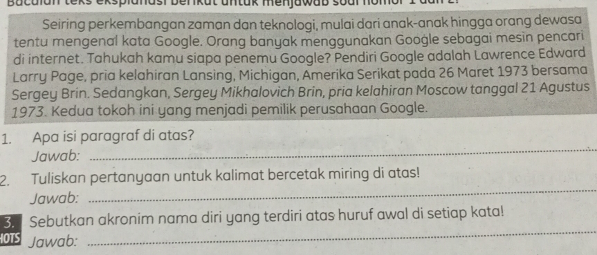 Bacalan teks eksplanasi benkat untak menjawab soal nomor 
Seiring perkembangan zaman dan teknologi, mulai dari anak-anak hingga orang dewasa 
tentu mengenal kata Google. Orang banyak menggunakan Google sebagai mesin pencari 
di internet. Tahukah kamu siapa penemu Google? Pendiri Google adalah Lawrence Edward 
Larry Page, pria kelahiran Lansing, Michigan, Amerika Serikat pada 26 Maret 1973 bersama 
Sergey Brin. Sedangkan, Sergey Mikhalovich Brin, pria kelahiran Moscow tanggal 21 Agustus 
1973. Kedua tokoh ini yang menjadi pemilik perusahaan Google. 
_ 
1. Apa isi paragraf di atas? 
Jawab: 
_ 
2. Tuliskan pertanyaan untuk kalimat bercetak miring di atas! 
Jawab: 
3. Sebutkan akronim nama diri yang terdiri atas huruf awal di setiap kata! 
HOTS Jawab: 
_