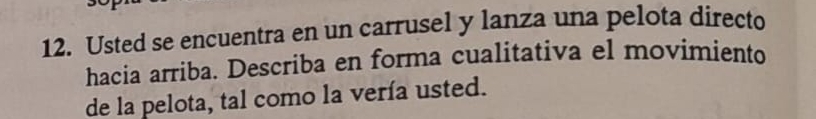 Usted se encuentra en un carrusel y lanza una pelota directo 
hacia arriba. Describa en forma cualitativa el movimiento 
de la pelota, tal como la vería usted.
