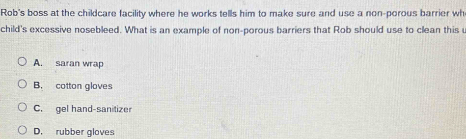 Rob's boss at the childcare facility where he works tells him to make sure and use a non-porous barrier wh
child's excessive nosebleed. What is an example of non-porous barriers that Rob should use to clean this u
A. saran wrap
B. cotton gloves
C. gel hand-sanitizer
D. rubber gloves