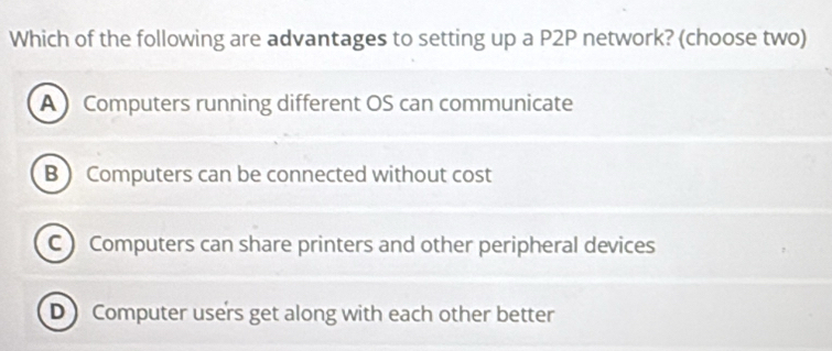 Which of the following are advantages to setting up a P2P network? (choose two)
A ) Computers running different OS can communicate
B  Computers can be connected without cost
C Computers can share printers and other peripheral devices
D )Computer users get along with each other better