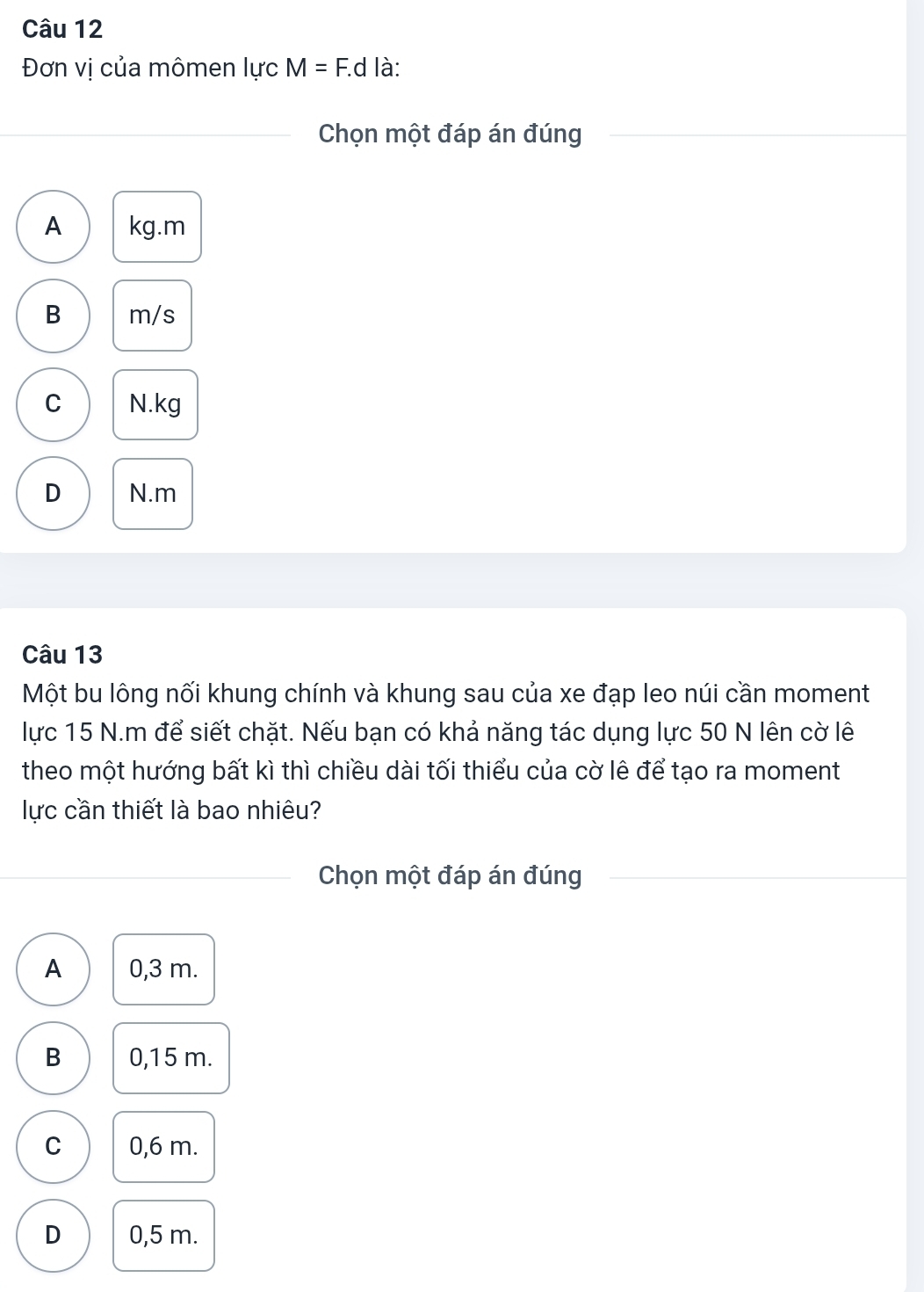 Đơn vị của mômen IycM=F. d là:
Chọn một đáp án đúng
A kg.m
B m/s
C N.kg
D N.m
Câu 13
Một bu lông nối khung chính và khung sau của xe đạp leo núi cần moment
lực 15 N.m để siết chặt. Nếu bạn có khả năng tác dụng lực 50 N lên cờ lê
theo một hướng bất kì thì chiều dài tối thiểu của cờ lê để tạo ra moment
lực cần thiết là bao nhiêu?
Chọn một đáp án đúng
A 0,3 m.
B 0,15 m.
C 0,6 m.
D 0,5 m.