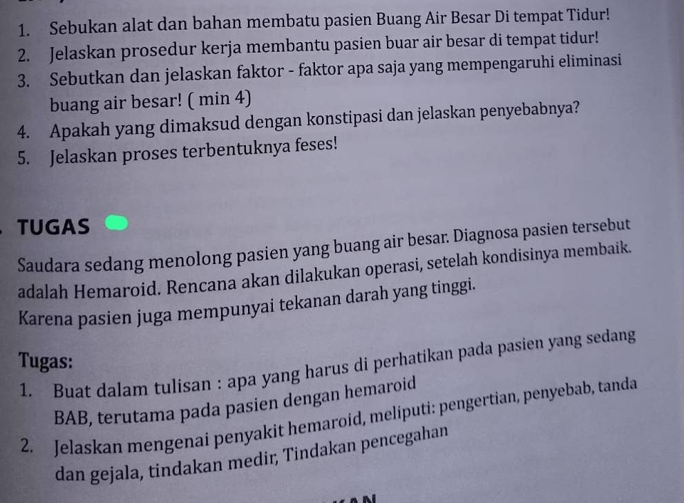 Sebukan alat dan bahan membatu pasien Buang Air Besar Di tempat Tidur! 
2. Jelaskan prosedur kerja membantu pasien buar air besar di tempat tidur! 
3. Sebutkan dan jelaskan faktor - faktor apa saja yang mempengaruhi eliminasi 
buang air besar! ( min 4) 
4. Apakah yang dimaksud dengan konstipasi dan jelaskan penyebabnya? 
5. Jelaskan proses terbentuknya feses! 
TUGAS 
Saudara sedang menolong pasien yang buang air besar. Diagnosa pasien tersebut 
adalah Hemaroid. Rencana akan dilakukan operasi, setelah kondisinya membaik. 
Karena pasien juga mempunyai tekanan darah yang tinggi. 
Tugas: 1. Buat dalam tulisan : apa yang harus di perhatikan pada pasien yang sedang 
BAB, terutama pada pasien dengan hemaroid 
2. Jelaskan mengenai penyakit hemaroid, meliputi: pengertian, penyebab, tanda 
dan gejala, tindakan medir, Tindakan pencegahan