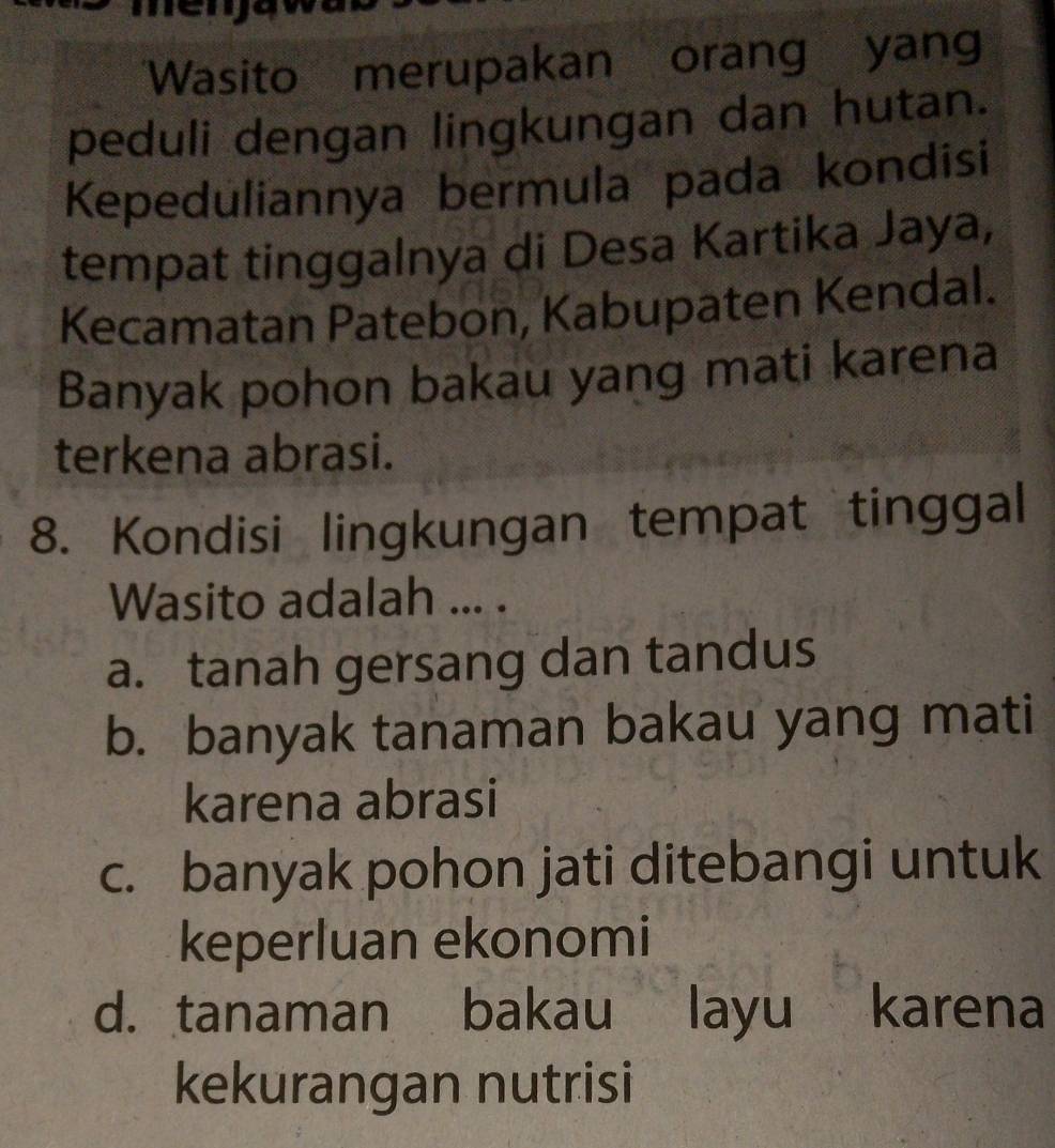 en
Wasito merupakan orang yang
peduli dengan lingkungan dan hutan.
Kepeduliannya bermula pada kondisi
tempat tinggalnya di Desa Kartika Jaya,
Kecamatan Patebon, Kabupaten Kendal.
Banyak pohon bakau yang mati karena
terkena abrasi.
8. Kondisi lingkungan tempat tinggal
Wasito adalah ... .
a. tanah gersang dan tandus
b. banyak tanaman bakau yang mati
karena abrasi
c. banyak pohon jati ditebangi untuk
keperluan ekonomi
d. tanaman bakau layu karena
kekurangan nutrisi