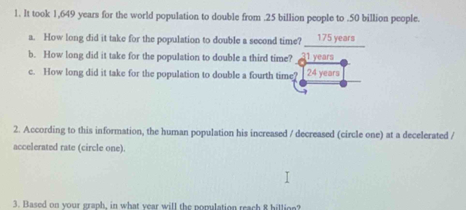 It took 1,649 years for the world population to double from . 25 billion people to . 50 billion people. 
a. How long did it take for the population to double a second time? ___ 175 years
b. How long did it take for the population to double a third time? 31 years
c. How long did it take for the population to double a fourth time? 24 years
2. According to this information, the human population his increased / decreased (circle one) at a decelerated / 
accelerated rate (circle one). 
3. Based on your graph, in what vear will the population reach 8 billion?