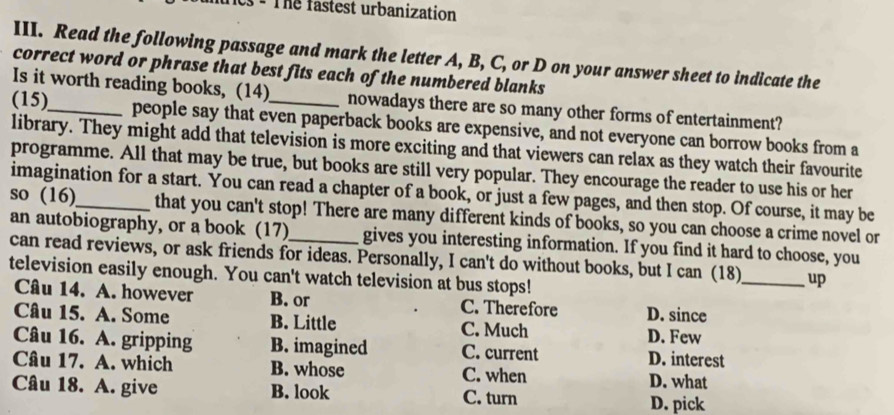 es - The fastest urbanization
III. Read the following passage and mark the letter A, B, C, or D on your answer sheet to indicate the
correct word or phrase that best fits each of the numbered blanks
Is it worth reading books, (14) nowadays there are so many other forms of entertainment?
(15)_ people say that even paperback books are expensive, and not everyone can borrow books from a
library. They might add that television is more exciting and that viewers can relax as they watch their favourite
programme. All that may be true, but books are still very popular. They encourage the reader to use his or her
imagination for a start. You can read a chapter of a book, or just a few pages, and then stop. Of course, it may be
so (16)_ that you can't stop! There are many different kinds of books, so you can choose a crime novel or
an autobiography, or a book (17) gives you interesting information. If you find it hard to choose, you
can read reviews, or ask friends for ideas. Personally, I can't do without books, but I can (18)_ up
television easily enough. You can't watch television at bus stops!
Câu 14. A. however B. or C. Therefore D. since
Câu 15. A. Some B. Little C. Much D. Few
Câu 16. A. gripping B. imagined C. current D. interest
Câu 17. A. which B. whose C. when D. what
Câu 18. A. give B. look C. turn D. pick