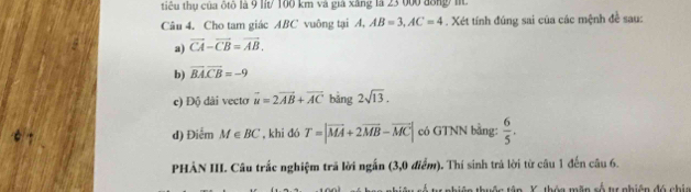 tiểu thụ của δtô là 9 lit/ 100 km và giá xâng là 23 000 đông t 
Câu 4. Cho tam giác ABC vuông tại A, AB=3, AC=4. Xét tính đúng sai của các mệnh đề sau: 
a) vector CA-vector CB=vector AB. 
b) vector BA.vector CB=-9
c) Độ dài vecto vector u=2vector AB+vector AC bǎng 2sqrt(13). 
d) Điểm M∈ BC , khi đó T=|vector MA+2vector MB-vector MC| có GTNN bằng:  6/5 . 
PHẢN III. Câu trấc nghiệm trã lời ngắn (3,0 điểm). Thí sinh trả lời từ câu 1 đến câu 6. 
â n Y, thóa mãn số tự nhiên đó chia