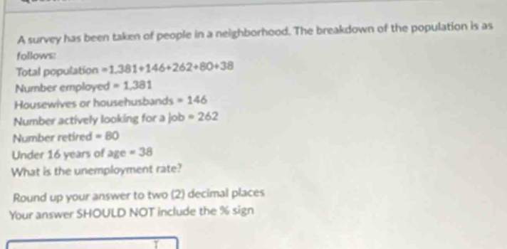 A survey has been taken of people in a neighborhood. The breakdown of the population is as 
follows: 
Total population =1.381+146+262+80+38
Number employed =1.381
Housewives or househusbands =146
Number actively looking for a job =262
Number retired =80
Under 16 years of age =38
What is the unemployment rate? 
Round up your answer to two (2) decimal places 
Your answer SHOULD NOT include the % sign