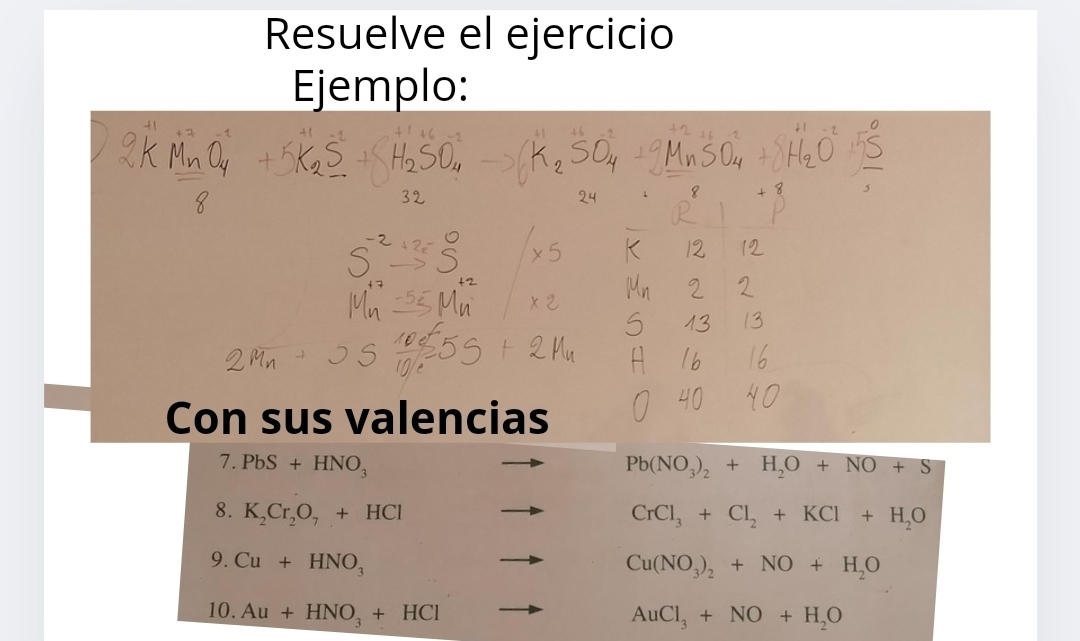 Resuelve el ejercicio 
Ejemplo: 
Con sus valencias 
7. PbS+HNO_3 Pb(NO_3)_2+H_2O+NO+S
8. K_2Cr_2O_7+HCl CrCl_3+Cl_2+KCl+H_2O
9. Cu+HNO_3
Cu(NO_3)_2+NO+H_2O
10. Au+HNO_3+HCl
AuCl_3+NO+H_2O