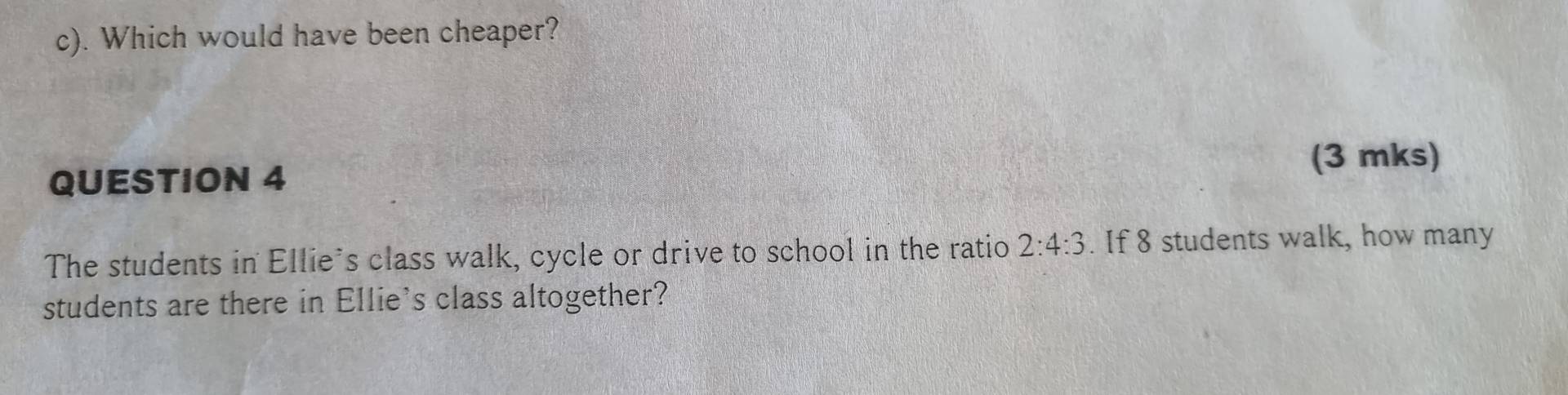 Which would have been cheaper? 
(3 mks) 
QUESTION 4 
The students in Ellie's class walk, cycle or drive to school in the ratio 2:4:3. If 8 students walk, how many 
students are there in Ellie's class altogether?