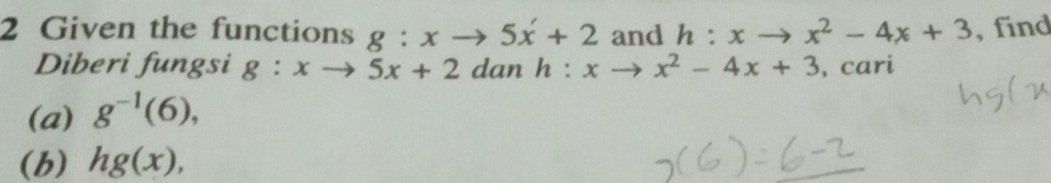 Given the functions g:xto 5x'+2 and h:xto x^2-4x+3 , find 
Diberi fungsi g:xto 5x+2 dan 
(a) g^(-1)(6), h:xto x^2-4x+3 , cari 
(b) hg(x),