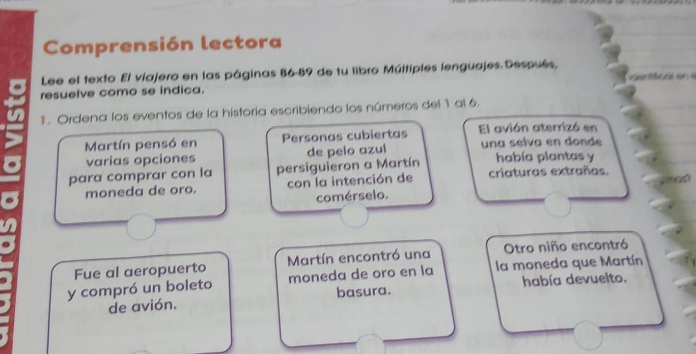 Comprensión lectora 
Lee el texto El viajero en las páginas 86-89 de tu libro Múltiples lenguajes. Después, 
resuelve como se indica. 
1. Ordena los eventos de la historia escribiendo los números del 1 al 6. 
Martín pensó en Personas cubiertas 
El avión aterrizó en 
una selva en donde 
varias opciones de pelo azul había plantas y 
para comprar con la persiguieron a Martín 
moneda de oro. con la intención de 
criaturas extrañas. 
comérselo. 
Otro niño encontró 
la moneda que Martín 
Fue al aeropuerto Martín encontró una 
y compró un boleto moneda de oro en la 
basura. había devuelto. 
de avión.